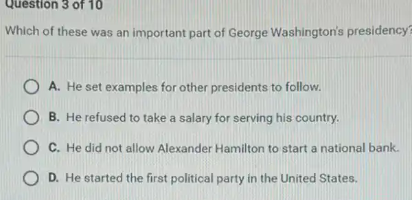 Question 3 of 10
Which of these was an important part of George Washington's presidency?
A. He set examples for other presidents to follow.
B. He refused to take a salary for serving his country.
C. He did not allow Alexander Hamilton to start a national bank.
D. He started the first political party in the United States.