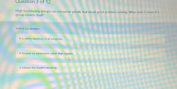 Question 3 of 12
High-functioning groups can encounter pitfalls that derail good problem-solving. What does it mean if a
group centers itself?
Select an answer:
It is overly skeptical of all solutions.
It focuses on agreement rather than dissent.
It follows the leader's thinking.