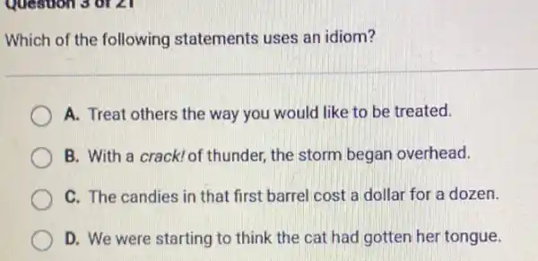 Question 3 of 21
Which of the following statements uses an idiom?
A. Treat others the way you would like to be treated.
B. With a crack! of thunder, the storm began overhead.
C. The candies in that first barrel cost a dollar for a dozen.
D. We were starting to think the cat had gotten her tongue.