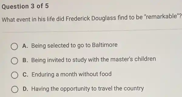 Question 3 of 5
What event in his life did Frederick Douglass find to be "remarkable"?
A. Being selected to go to Baltimore
B. Being invited to study with the master's children
C. Enduring a month without food
D. Having the opportunity to travel the country