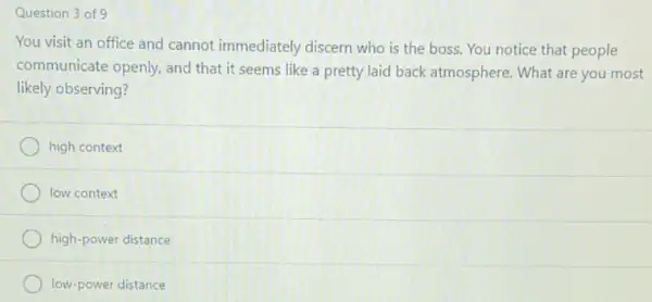 Question 3 of 9
You visit an office and cannot immediately discern who is the boss. You notice that people
communicate openly, and that it seems like a pretty laid back atmosphere. What are you most
likely observing?
high context
low context
high-power distance
low-power distance