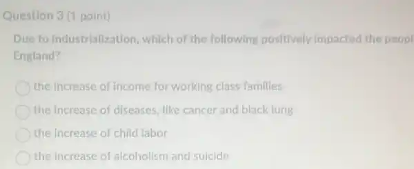 Question 3(1 point)
Due to industrialization which of the following positively impacted the peopl
England?
the increase of income for working class families
the increase of diseases like cancer and black lung
the increase of child labor
the increase of alcoholism and suicide