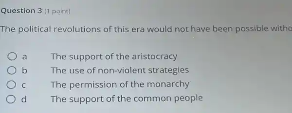 Question 3(1 point)
The political revolutions of this era would not have been possible witho
a	The support of the aristocracy
b	The use of non-violent strategies
C	The permission of the monarchy
d The support of the common people