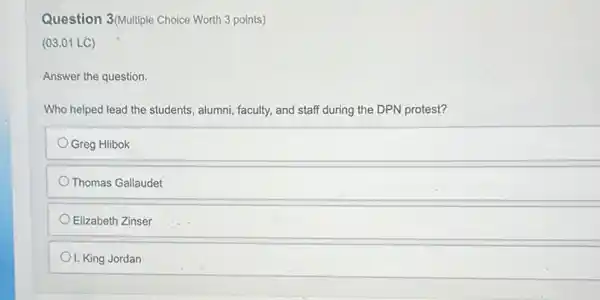 Question 3(Multiple Choice Worth 3 points)
(03.01 LC)
Answer the question.
Who helped lead the students, alumni, faculty, and staff during the DPN protest?
Greg Hlibok
Thomas Gallaudet
Elizabeth Zinser
I. King Jordan