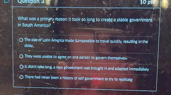 Question 3
What was a primary reason it took so long to create a stable government
In South America?
The size-of Latin America made it.impossible to travel quickly, resulting invthe
delay.
They were unable to agree on one person to govern themselves.
It didn't take long a new government was brought in and adapted immediately
There had never been a history of self government to try to replicate