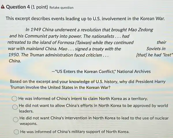 A Question 4 (1 point)Retake question
This excerpt describes events leading up to U.S. involvement in the Korean War.
In 1949 China underwent a revolution that brought Mao Zedong
and his Communist party into power. The nationalists __ had
retreated to the island of Formosa (Taiwan) while they continued	their
war with mainland China.Mao __ signed a treaty with the	Soviets in
1950. The Truman administration faced criticism __
China.
[that] he had "lost"
-"US Enters the Korean Conflict," National Archives
Based on the excerpt and your knowledge of U.S history, why did President Harry
Truman involve the United States in the Korean War?
He was informed of China's intent to claim North Korea as a territory.
He did not want to allow China's efforts in North Korea to be approved by world
leaders.
He did not want China's intervention in North Korea to lead to the use of nuclear
weapons.
) He was informed of China's military support of North Korea.