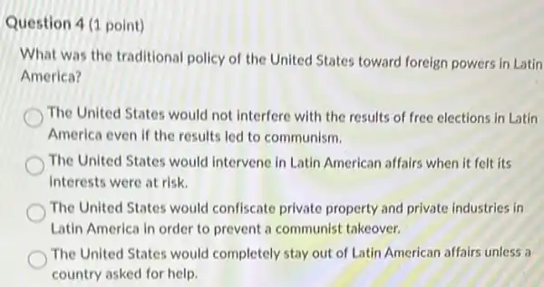 Question 4 (1 point)
What was the traditional policy of the United States toward foreign powers in Latin
America?
The United States would not interfere with the results of free elections in Latin
America even if the results led to communism.
The United States would Intervene in Latin American subject its
interests were at risk.
The United States would confiscate private property and private industries in
Latin America in order to prevent a communist takeover.
The United States would completely stay out of Latin American affairs unless a
country asked for help.