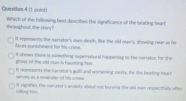 Question 4 (1 point)
Which of the following best describes the significance of the beating heart
throughout the story?
It represents the narrator's own death , like the old man's.drawing near as he
faces punishment for his crime.
It shows there is something supernatural happening to the narrator, for the
ghost of the old man is haunting him.
It represents the narrator's guilt and worsening sanity, for the beating heart
serves as a reminder of his crime.
It signifies the narrator's anxiety about not burying the old man respectfully after
killing him.