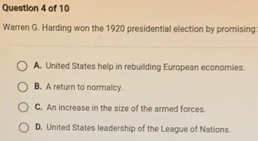 Question 4 of 10
Warren G. Harding won the 1920 presidential election by promising:
A. United States help in rebuilding European economies.
B. A return to normalcy.
C. An increase in the size of the armed forces.
D. United States leadership of the League of Nations.