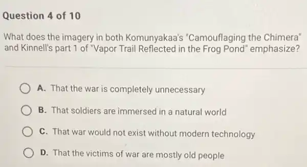 Question 4 of 10
What does the imagery in both Komunyakaa's "Camouflaging the Chimera"
and Kinnell's part 1 of "Vapor Trail Reflected in the Frog Pond" emphasize?
A. That the war is completely unnecessary
B. That soldiers are immersed in a natural world
C. That war would not exist without modern technology
D. That the victims of war are mostly old people