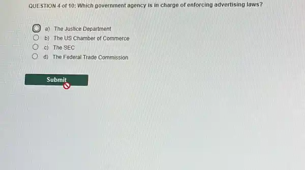 QUESTION 4 of 10:Which government agency is in charge of enforcing advertising laws?
a) The Justice Department
b) The US Chamber of Commerce
c) The SEC
d) The Federal Trade Commission