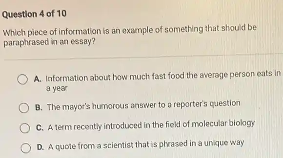 Question 4 of 10
Which piece of information is an example of something that should be
paraphrased in an essay?
A. Information about how much fast food the average person eats in
a year
B. The mayor's humorous answer to a reporter's question
C. A term recently introduced in the field of molecular biology
D. A quote from a scientist that is phrased in a unique way