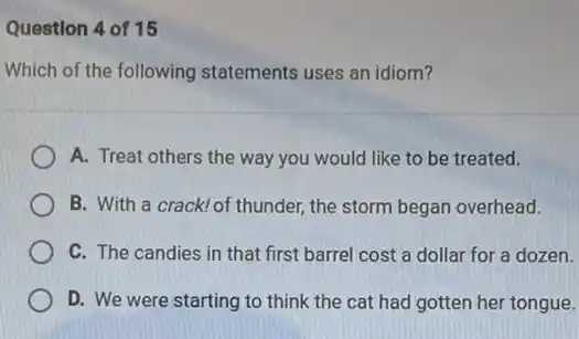 Question 4 of 15
Which of the following statements uses an idiom?
A. Treat others the way you would like to be treated.
B. With a crack! of thunder, the storm began overhead.
C. The candies in that first barrel cost a dollar for a dozen.
D. We were starting to think the cat had gotten her tongue.