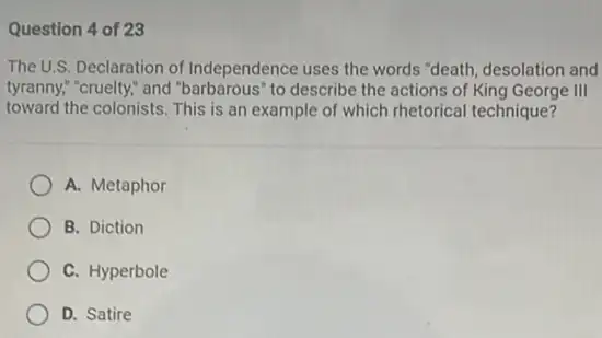 Question 4 of 23
The U.S. Declaration of Independence uses the words "death, desolation and
tyranny," "cruelty," and "barbarous"to describe the actions of King George III
toward the colonists. This is an example of which rhetorical technique?
A. Metaphor
B. Diction
C. Hyperbole
D. Satire