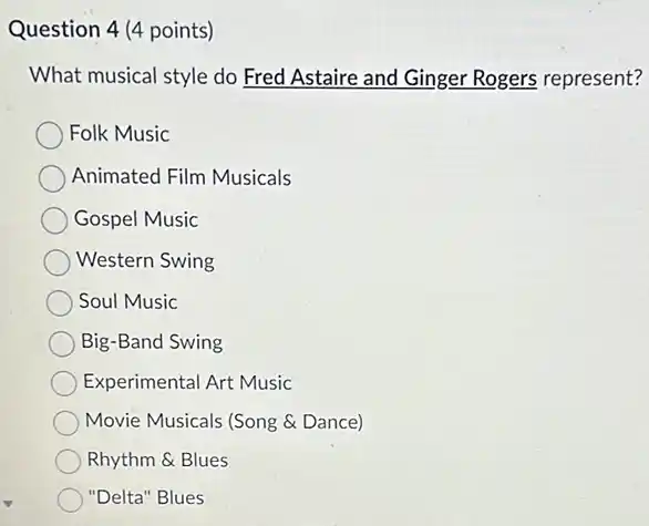 Question 4 (4 points)
What musical style do Fred Astaire and Ginger Rogers represent?
Folk Music
Animated Film Musicals
Gospel Music
Western Swing
Soul Music
Big-Band Swing
Experimental Art Music
Movie Musicals (Song &Dance)
Rhythm & Blues
"Delta" Blues