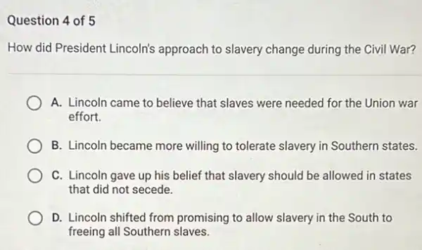 Question 4 of 5
How did President Lincoln's approach to slavery change during the Civil War?
A. Lincoln came to believe that slaves were needed for the Union war
effort.
B. Lincoln became more willing to tolerate slavery in Southern states.
C. Lincoln gave up his belief that slavery should be allowed in states
that did not secede.
D. Lincoln shifted from promising to allow slavery in the South to
freeing all Southern slaves.