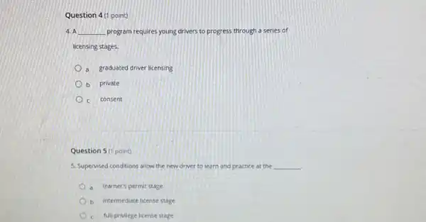 Question 4(1 point)
4. A __ program requires young drivers to progress through a series of
licensing stages.
a graduated driver licensing
b private
c consent
Question 5 (1 point)
5. Supervised conditions allow the new driver to learn and practice at the __
a learner's permit stage
b intermediate license stage
c full-privilege license stage