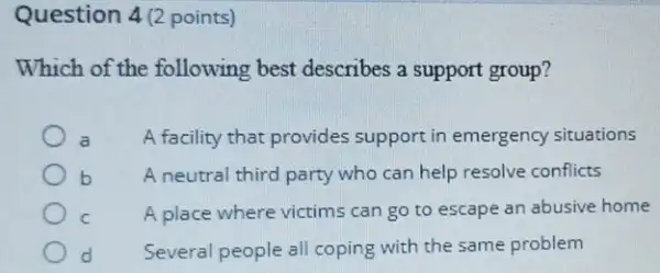 Question 4(2 points)
Which of the following best describes a support group?
A facility that provides support in emergency situations
b A neutral third party who can help resolve conflicts
C A place where victims can go to escape an abusive home
d Several people all coping with the same problem