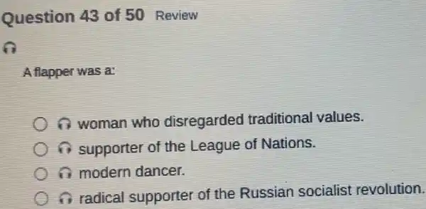 Question 43 of 50 Review
A flapper was a:
1 woman who disregarded traditional values.
in supporter of the League of Nations.
a modern dancer.
if radical supporter of the Russian socialist revolution.