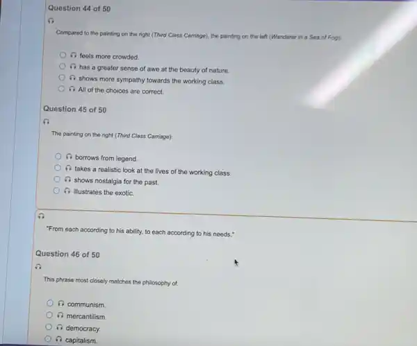 Question 44 of 50
Compared to the painting on the right (Third Class Carriage), the painting on the left (Wanderer in a Sea of Fog):
i feels more crowded.
6
has a greater sense of awe at the beauty of nature.
(1) shows more sympathy towards the working class.
i All of the choices are correct.
Question 45 of 50
The painting on the right (Third Class Carriage):
i borrows from legend.
i
takes a realistic look at the lives of the working class.
i
shows nostalgia for the past.
i illustrates the exotic.
"From each according to his ability, to each according to his needs."
Question 46 of 50
This phrase most closely matches the philosophy of:
6 communism.
mercantilism.
A democracy.
i capitalism.
