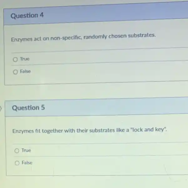 Question 4
Enzymes act on non -specific, randomly chosen substrates.
True
False
Question 5
Enzymes fit together with their substrates like a "lock and key".
True
False