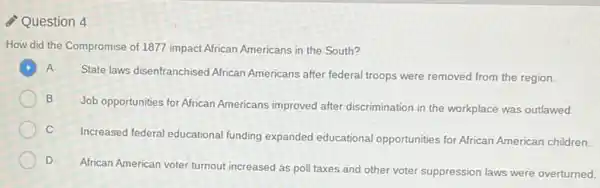 Question 4
How did the Compromise of 1877 impact African Americans in the South?
A
State laws disenfranchised African Americans after federal troops were removed from the region.
B
Job opportunities for African Americans improved after discrimination in the workplace was outlawed.
C
Increased federal educational funding expanded educational opportunities for African American children
D
African American voter turnout increased as poll taxes and other voter suppression laws were overturned.