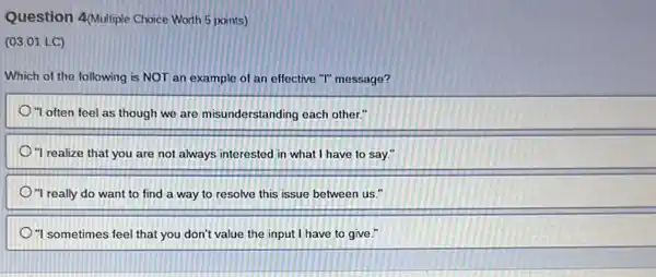 Question 4Multiple Choice Worth 5 points)
(03.01 LC)
Which of the following is NOT an example of an effective "T"message?
"I often feel as though we are misunderstanding each other."
"I realize that you are not always interested in what I have to say."
"I really do want to find a way to resolve this issue between us."
"I sometimes feel that you don't value the input I have to give."