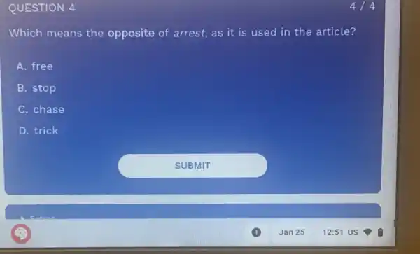 QUESTION 4
Which means the opposite of arrest,as it is used in the article?
A. free
B. stop
C. chase
D. trick
4/4