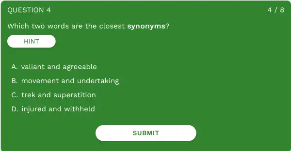 QUESTION 4
Which two words are the closest synonyms?
HINT
A. valiant and agreeable
B.movement and undertaking
C. trek and superstition
D . injured and withheld
4/8