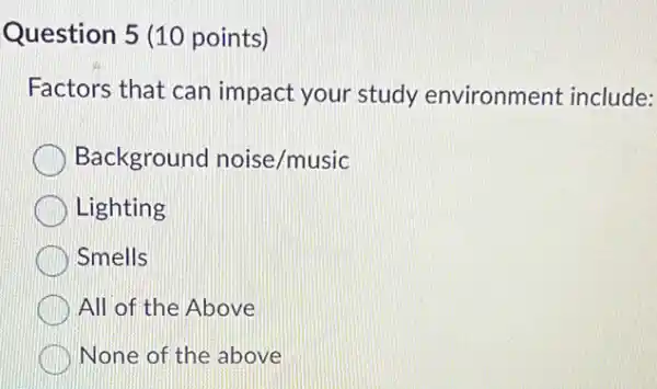 Question 5 (10 points)
Factors that can impact your study environment include:
Background noise/music
Lighting
Smells
All of the Above
None of the above