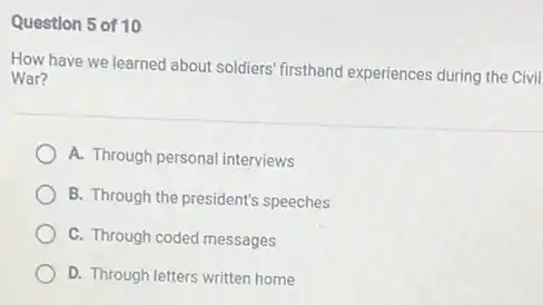 Question 5 of 10
How have we learned about soldiers' firsthand experiences during the Civil
War?
A. Through personal interviews
B. Through the president's speeches
C. Through coded messages
D. Through letters written home