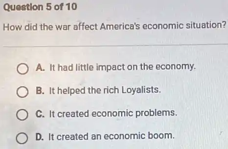 Question 5 of 10
How did the war affect America's economic situation?
A. It had little impact on the economy.
B. It helped the rich Loyalists.
C. It created economic problems.
D. It created an economic boom.