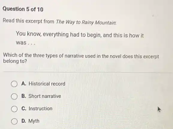 Question 5 of 10
Read this excerpt from The Way to Rainy Mountain.
You know, everything had to begin, and this is how it
was __
Which of the three types of narrative used in the novel does this excerpt
belong to?
A. Historical record
B. Short narrative
C. Instruction
D. Myth