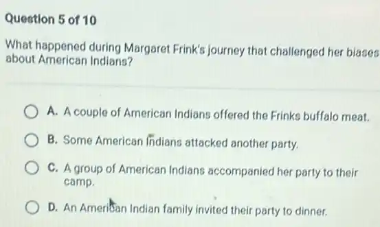 Question 5 of 10
What happened during Margaret Frink's journey that challenged her biases
about American Indians?
A. A couple of American Indians offered the Frinks buffalo meat.
B. Some American Indians attacked another party.
C. A group of American Indians accompaniec her party to their
camp.
D. An Ameritan Indian family invited their party to dinner.