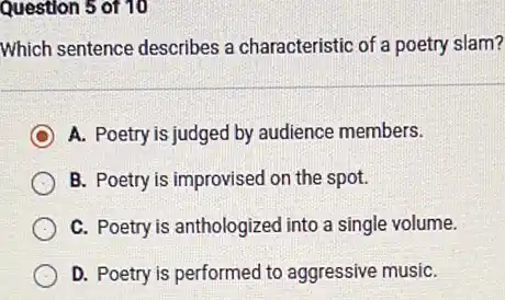 Question 5 of 10
Which sentence describes a characteristic of a poetry slam?
C A. Poetry is judged by audience members.
B. Poetry is improvised on the spot.
C. Poetry is anthologized into a single volume.
D. Poetry is performec I to aggressive musiC.