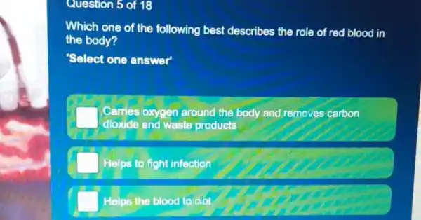 Question 5 of 18
Which one of the following best describes the role of red blood in
the body?
Select one answer
Carries oxygen around the body and removes carbon
dioxide and waste products
Helps to fight infection
Helps the blood to clot