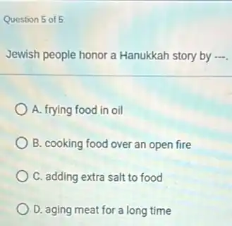 Question 5 of 5
Jewish people honor a Hanukkah story by ....
A. frying food in oil
B. cooking food over an open fire
C. adding extra salt to food
D. aging meat for a long time