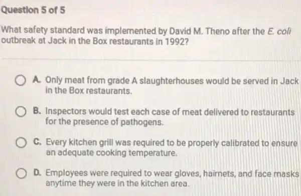 Question 5 of 5
What safety standard was implemented by David M Theno after the E.coli
outbreak at Jack in the Box restaurants in 1992?
A. Only meat from grade A slaughterhouses would be served in Jack
in the Box restaurants.
B. Inspectors would test each case of meat delivered to restaurants
for the presence of pathogens.
C. Every kitchen grill was required to be properly calibrated to ensure
an adequate cooking temperature.
D. Employees were required to wear gloves, hairnets and face masks
anytime they were in the kitchen area.