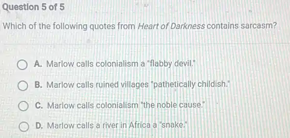 Question 5 of 5
Which of the following quotes from Heart of Darkness contains sarcasm?
A. Marlow calls colonialism a "flabby devil."
B. Marlow calls ruined villages' pathetically childish.
C. Marlow calls colonialism "the noble cause."
D. Marlow calls a river in Africa a "snake."