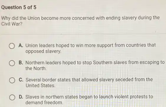 Question 5 of 5
Why did the Union become more concerned with ending slavery during the
Civil War?
A. Union leaders hoped to win more support from countries that
opposed slavery.
B. Northern leaders hoped to stop Southern slaves from escaping to
the North.
C. Several border states that allowed slavery seceded from the
United States.
D. Slaves in northern states began to launch violent protests to
demand freedom.