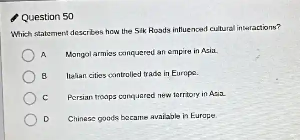 Question 50
Which statement describes how the Silk Roads influenced cultural interactions?
A
Mongol armies conquered an empire in Asia.
B
Italian cities controlled trade in Europe.
C
Persian troops conquered new territory in Asia.
D
Chinese goods became available in Europe