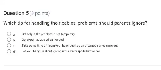 Question 5(3 points)
Which tip for handling their babies' problems should parents ignore?
a Get help if the problem is not temporary.
b Get expert advice when needed.
Take some time off from your baby, such as an afternoon or evening out.
Let your baby cry it out; giving into a baby spoils him or her.