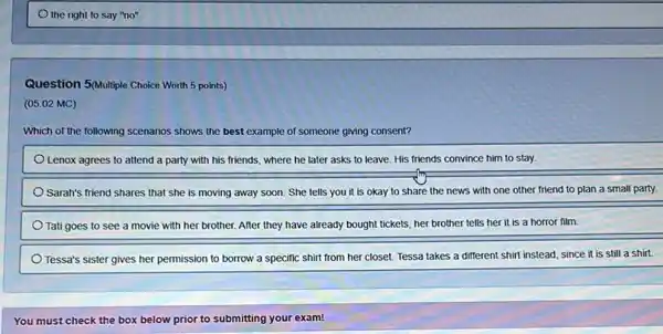 Question 5/Multiple Choice Worth 5 points)
(05.02 MC)
Which of the following scenarios shows the best exc example of someone giving consent?
Lenox agrees to attend a party with his friends, where he later asks to leave. His friends convince him to stay.
Sarah's friend Shares that she is moving away soon. She tells you it is okay to share the news with one other friend to plan a small party.
Tati goes to see a movie with her brother. After they have already bought tickets, her brother tells her it is a horror film.
Tessa's sister gives her permission to borrow a specific shirt from her closet. Tessa takes a different shirt instead, since it is still a shirt.
You must check the box below prior to submitting your exam!