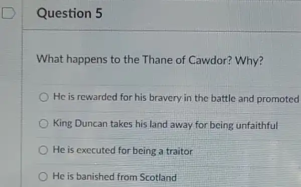 Question 5
What happens to the Thane of Cawdor? Why?
He is rewarded for his bravery in the battle and promoted
King Duncan takes his land away for being unfaithful
He is executed for being a traitor
He is banished from Scotland