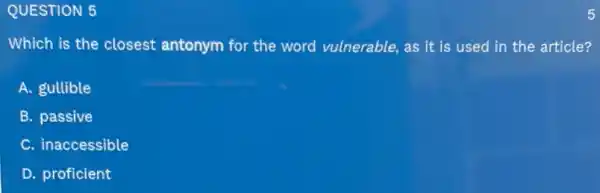 QUESTION 5
Which is the closest antonym for the word vulnerable, as it is used in the article?
A. gullible
B. passive
C. inaccessible
D. proficient
5