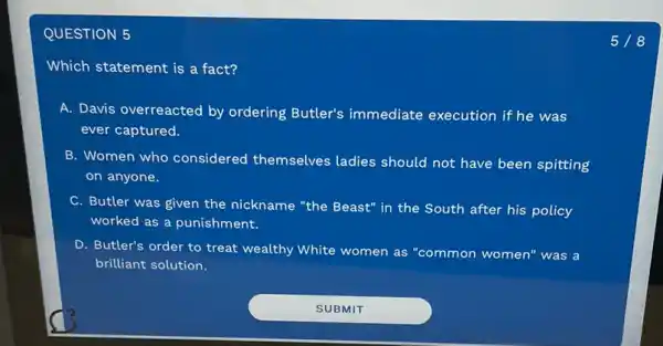 QUESTION 5
Which statement is a fact?
A. Davis overreacted by ordering Butler's immediate execution if he was
ever captured.
B. Women who considered themselves ladies should not have been spitting
on anyone.
C. Butler was given the nickname "the Beast" in the South after his policy
worked as a punishment.
D. Butler's order to treat wealthy White women as "common women" was a
brilliant solution.
518