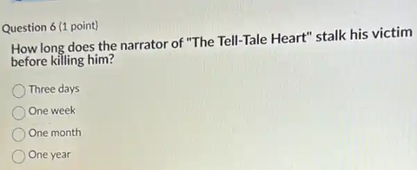 Question 6 (1 point)
How long does the narrator of "The Tell-Tale Heart" stalk his victim
before killing him?
Three days
One week
One month
One year