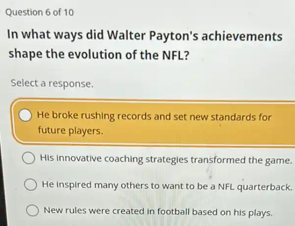 Question 6 of 10
In what ways did Walter Payton's achievements
shape the evolution of the NFL?
Select a response.
He broke rushing records and set new standards for
future players.
His innovative coaching strategies transformed the game.
He inspired many others to want to be a NFL quarterback.
New rules were created in football based on his plays.