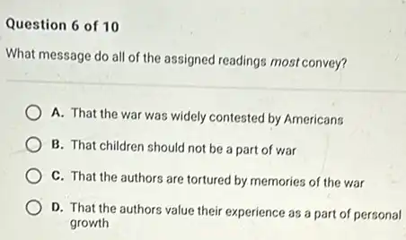 Question 6 of 10
What message do all of the assigned readings most convey?
A. That the war was widely contested by Americans
B. That children should not be a part of war
C. That the authors are tortured by memories of the war
D. That the authors value their experience as a part of personal
growth