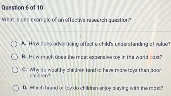 Question 6 of 10
What is one example of an effective research question?
A. How does advertising affect a child's understanding of value?
B. How much does the most expensive toy in the world cost?
C. Why do wealthy children tend to have more toys than poor
children?
D. Which brand of toy do children enjoy playing with the most?